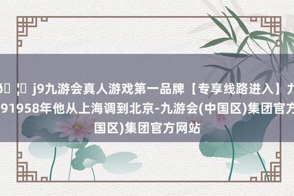🦄j9九游会真人游戏第一品牌【专享线路进入】九游会J91958年他从上海调到北京-九游会(中国区)集团官方网站