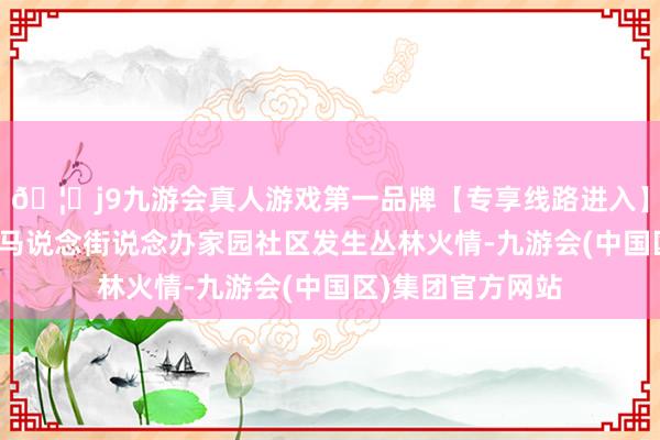 🦄j9九游会真人游戏第一品牌【专享线路进入】九游会J9西昌市马说念街说念办家园社区发生丛林火情-九游会(中国区)集团官方网站