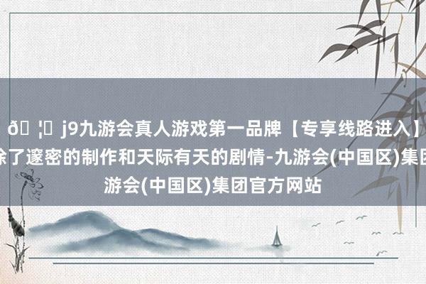 🦄j9九游会真人游戏第一品牌【专享线路进入】九游会J9除了邃密的制作和天际有天的剧情-九游会(中国区)集团官方网站