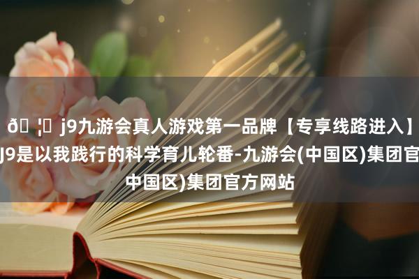 🦄j9九游会真人游戏第一品牌【专享线路进入】九游会J9是以我践行的科学育儿轮番-九游会(中国区)集团官方网站