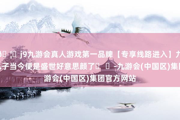 🦄j9九游会真人游戏第一品牌【专享线路进入】九游会J9你儿子当今便是盛世好意思颜了� �-九游会(中国区)集团官方网站