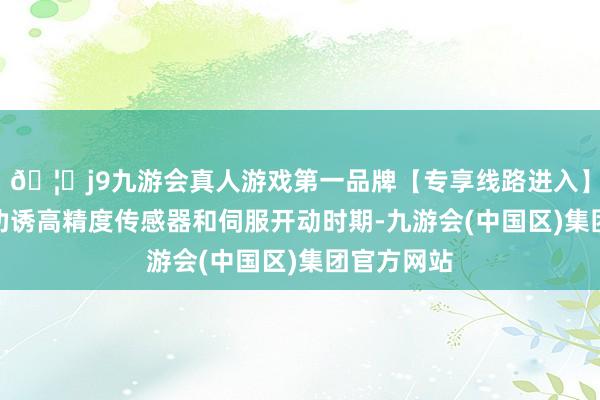 🦄j9九游会真人游戏第一品牌【专享线路进入】九游会J9劝诱高精度传感器和伺服开动时期-九游会(中国区)集团官方网站