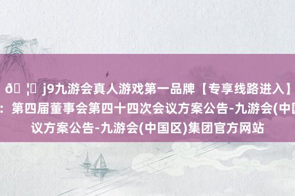 🦄j9九游会真人游戏第一品牌【专享线路进入】九游会J9精测电子：第四届董事会第四十四次会议方案公告-九游会(中国区)集团官方网站
