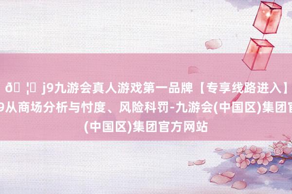 🦄j9九游会真人游戏第一品牌【专享线路进入】九游会J9从商场分析与忖度、风险科罚-九游会(中国区)集团官方网站