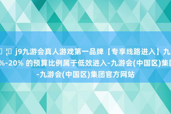 🦄j9九游会真人游戏第一品牌【专享线路进入】九游会J9有 10%-20% 的预算比例属于低效进入-九游会(中国区)集团官方网站