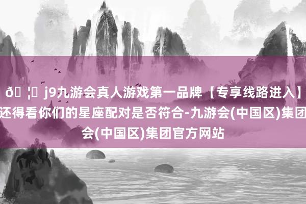 🦄j9九游会真人游戏第一品牌【专享线路进入】九游会J9还得看你们的星座配对是否符合-九游会(中国区)集团官方网站