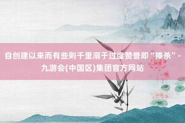 自创建以来而有些则千里溺于过度赞誉即“捧杀”-九游会(中国区)集团官方网站