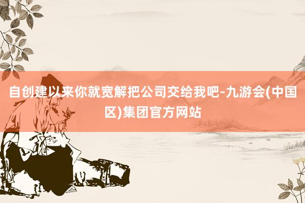 自创建以来你就宽解把公司交给我吧-九游会(中国区)集团官方网站