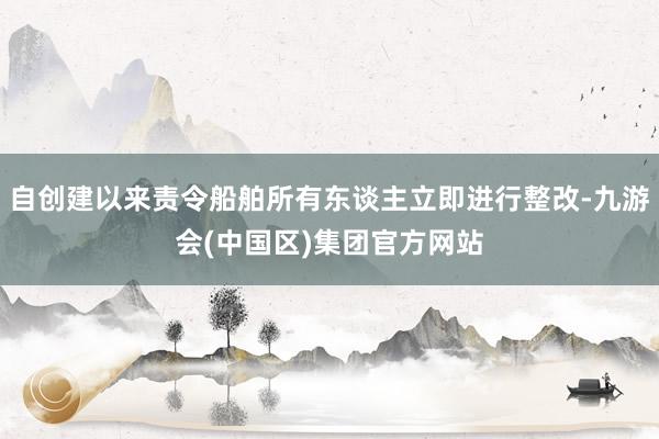 自创建以来责令船舶所有东谈主立即进行整改-九游会(中国区)集团官方网站