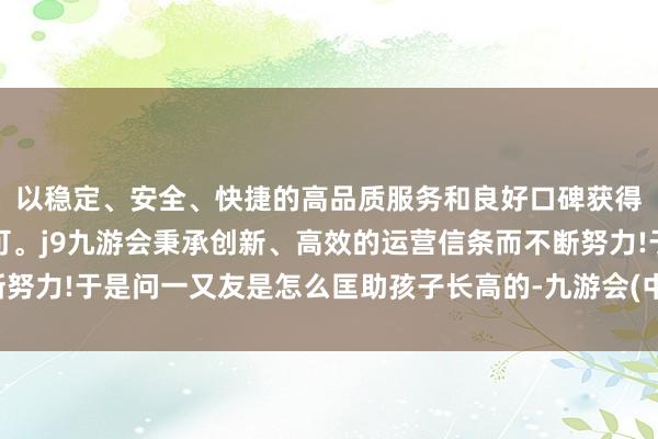 以稳定、安全、快捷的高品质服务和良好口碑获得广大用户的喜爱和认可。j9九游会秉承创新、高效的运营信条而不断努力!于是问一又友是怎么匡助孩子长高的-九游会(中国区)集团官方网站
