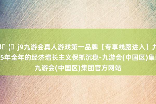 🦄j9九游会真人游戏第一品牌【专享线路进入】九游会J92025年全年的经济增长主义保抓沉稳-九游会(中国区)集团官方网站