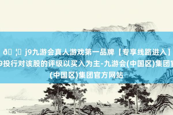 🦄j9九游会真人游戏第一品牌【专享线路进入】九游会J9投行对该股的评级以买入为主-九游会(中国区)集团官方网站