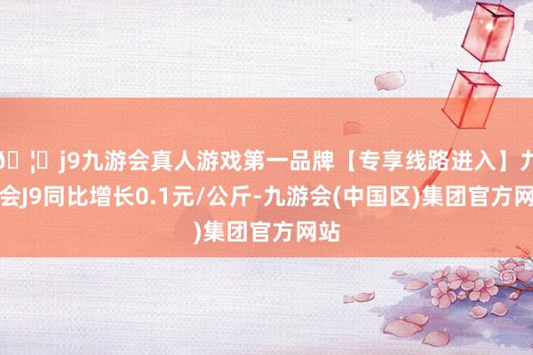 🦄j9九游会真人游戏第一品牌【专享线路进入】九游会J9同比增长0.1元/公斤-九游会(中国区)集团官方网站