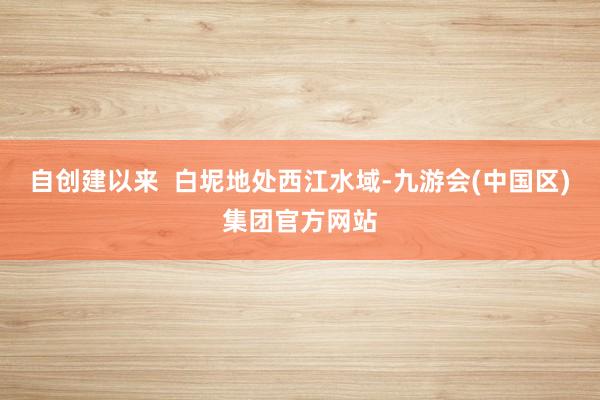 自创建以来  白坭地处西江水域-九游会(中国区)集团官方网站