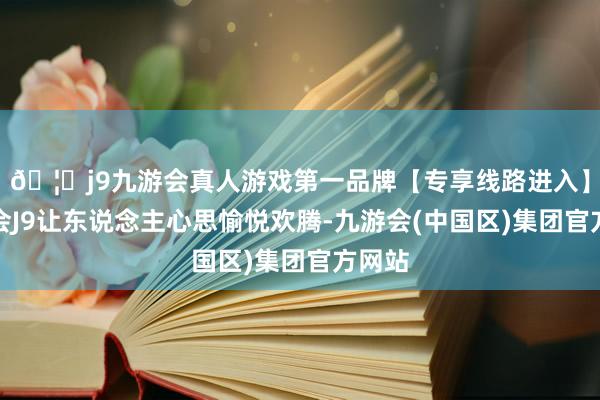 🦄j9九游会真人游戏第一品牌【专享线路进入】九游会J9让东说念主心思愉悦欢腾-九游会(中国区)集团官方网站