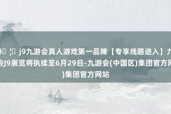 🦄j9九游会真人游戏第一品牌【专享线路进入】九游会J9展览将执续至6月29日-九游会(中国区)集团官方网站