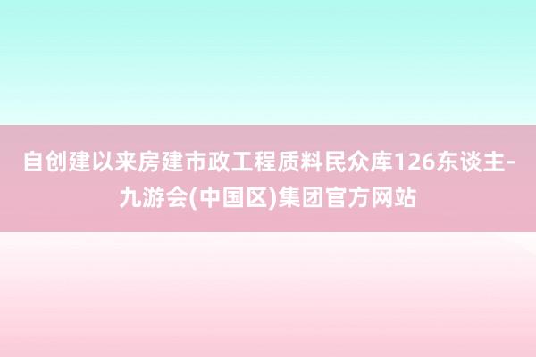 自创建以来房建市政工程质料民众库126东谈主-九游会(中国区)集团官方网站