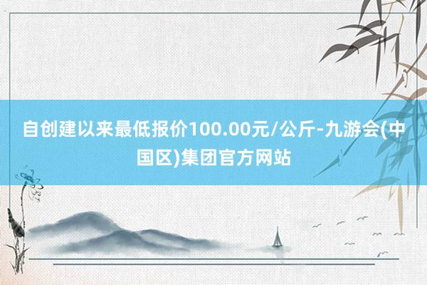 自创建以来最低报价100.00元/公斤-九游会(中国区)集团官方网站