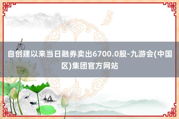 自创建以来当日融券卖出6700.0股-九游会(中国区)集团官方网站