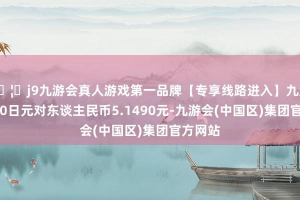 🦄j9九游会真人游戏第一品牌【专享线路进入】九游会J9100日元对东谈主民币5.1490元-九游会(中国区)集团官方网站