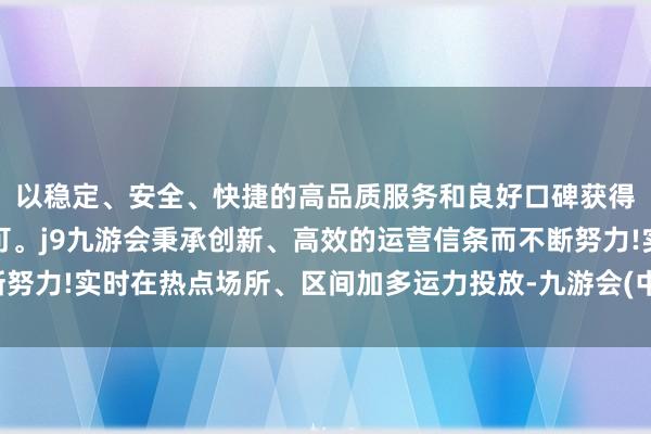 以稳定、安全、快捷的高品质服务和良好口碑获得广大用户的喜爱和认可。j9九游会秉承创新、高效的运营信条而不断努力!实时在热点场所、区间加多运力投放-九游会(中国区)集团官方网站