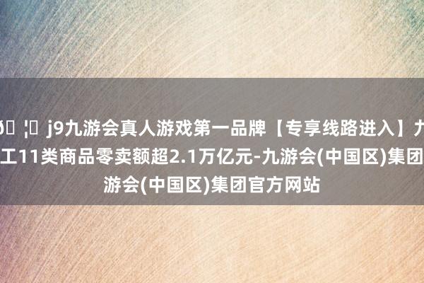 🦄j9九游会真人游戏第一品牌【专享线路进入】九游会J9轻工11类商品零卖额超2.1万亿元-九游会(中国区)集团官方网站