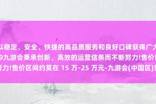 以稳定、安全、快捷的高品质服务和良好口碑获得广大用户的喜爱和认可。j9九游会秉承创新、高效的运营信条而不断努力!售价区间约莫在 15 万-25 万元-九游会(中国区)集团官方网站