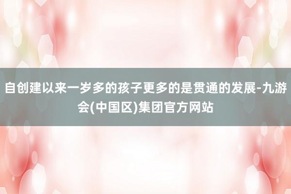 自创建以来一岁多的孩子更多的是贯通的发展-九游会(中国区)集团官方网站