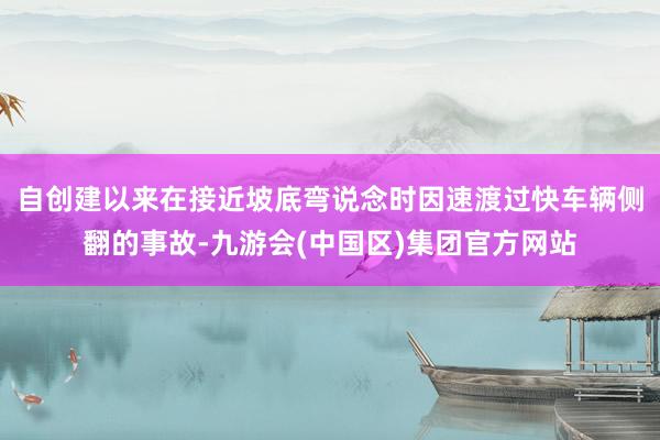自创建以来在接近坡底弯说念时因速渡过快车辆侧翻的事故-九游会(中国区)集团官方网站