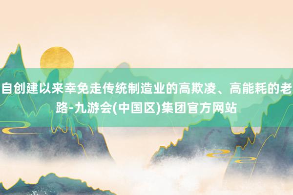 自创建以来幸免走传统制造业的高欺凌、高能耗的老路-九游会(中国区)集团官方网站