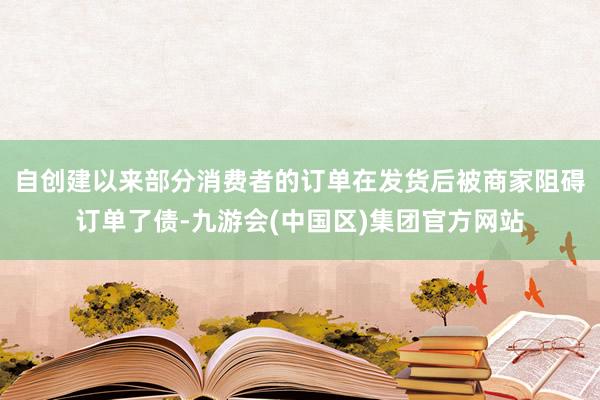 自创建以来部分消费者的订单在发货后被商家阻碍订单了债-九游会(中国区)集团官方网站