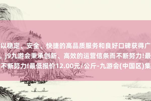 以稳定、安全、快捷的高品质服务和良好口碑获得广大用户的喜爱和认可。j9九游会秉承创新、高效的运营信条而不断努力!最低报价12.00元/公斤-九游会(中国区)集团官方网站