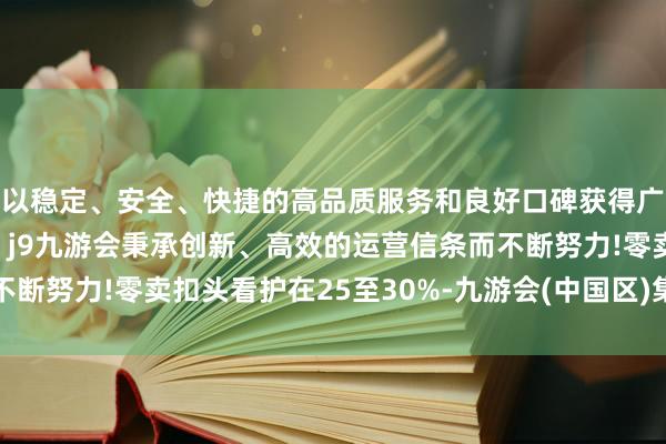 以稳定、安全、快捷的高品质服务和良好口碑获得广大用户的喜爱和认可。j9九游会秉承创新、高效的运营信条而不断努力!零卖扣头看护在25至30%-九游会(中国区)集团官方网站