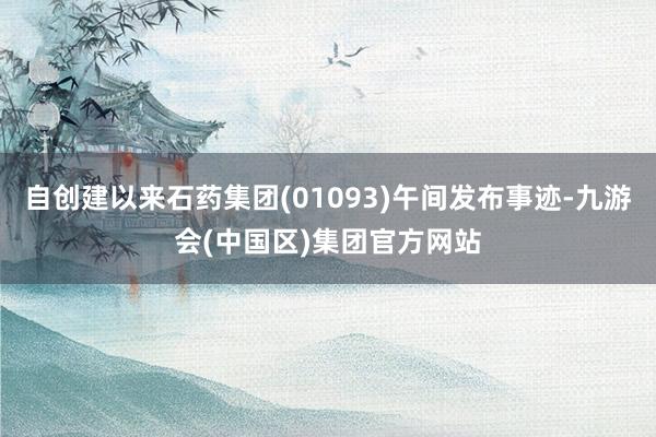 自创建以来石药集团(01093)午间发布事迹-九游会(中国区)集团官方网站