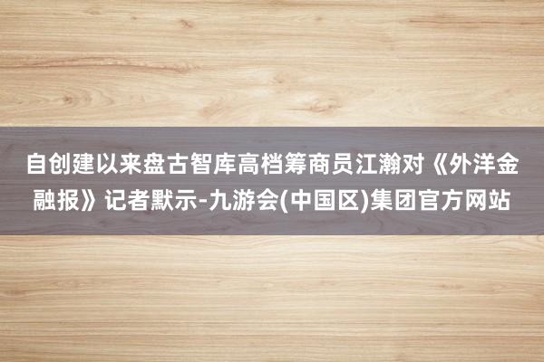 自创建以来　　盘古智库高档筹商员江瀚对《外洋金融报》记者默示-九游会(中国区)集团官方网站