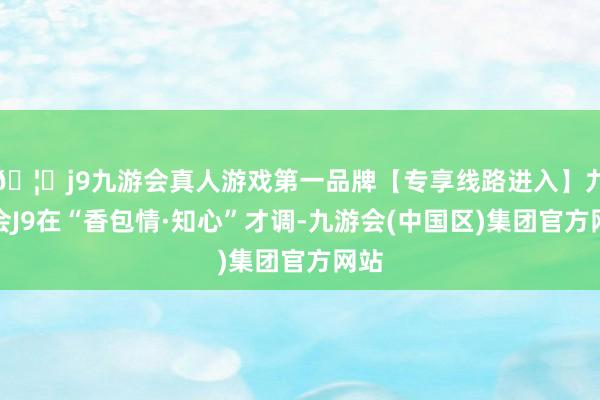 🦄j9九游会真人游戏第一品牌【专享线路进入】九游会J9在“香包情·知心”才调-九游会(中国区)集团官方网站