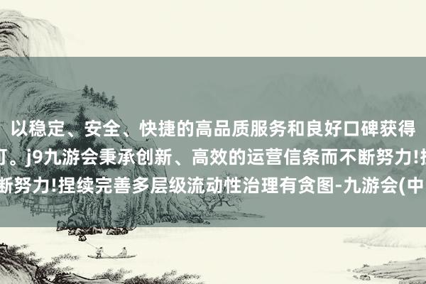 以稳定、安全、快捷的高品质服务和良好口碑获得广大用户的喜爱和认可。j9九游会秉承创新、高效的运营信条而不断努力!捏续完善多层级流动性治理有贪图-九游会(中国区)集团官方网站