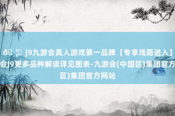 🦄j9九游会真人游戏第一品牌【专享线路进入】九游会J9更多品种解读详见图表-九游会(中国区)集团官方网站