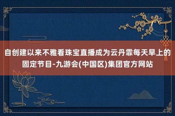 自创建以来不雅看珠宝直播成为云丹霏每天早上的固定节目-九游会(中国区)集团官方网站