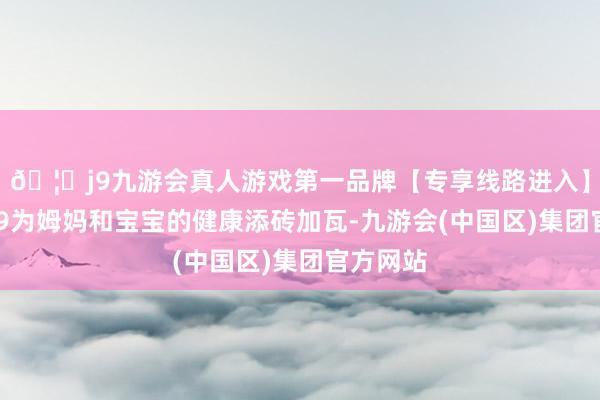 🦄j9九游会真人游戏第一品牌【专享线路进入】九游会J9为姆妈和宝宝的健康添砖加瓦-九游会(中国区)集团官方网站