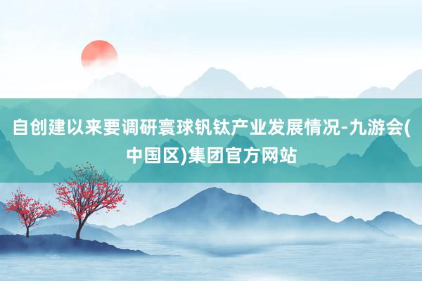 自创建以来要调研寰球钒钛产业发展情况-九游会(中国区)集团官方网站