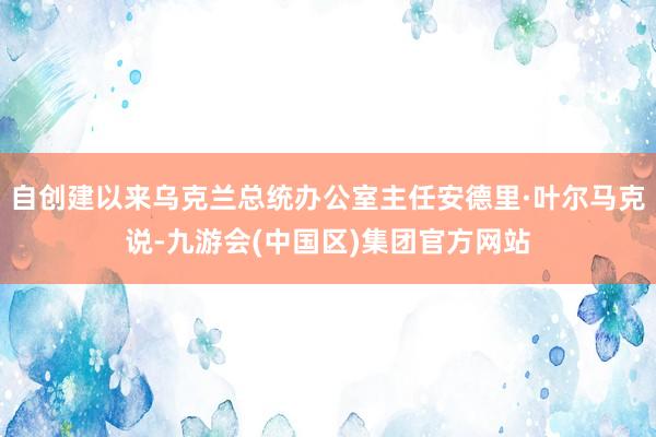 自创建以来乌克兰总统办公室主任安德里·叶尔马克说-九游会(中国区)集团官方网站