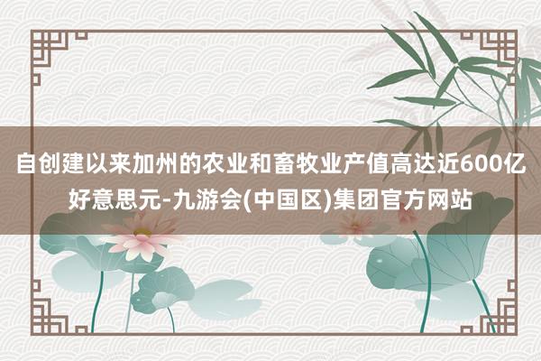 自创建以来加州的农业和畜牧业产值高达近600亿好意思元-九游会(中国区)集团官方网站
