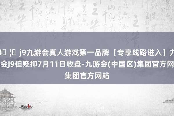 🦄j9九游会真人游戏第一品牌【专享线路进入】九游会J9但贬抑7月11日收盘-九游会(中国区)集团官方网站