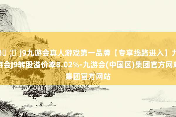 🦄j9九游会真人游戏第一品牌【专享线路进入】九游会J9转股溢价率8.02%-九游会(中国区)集团官方网站