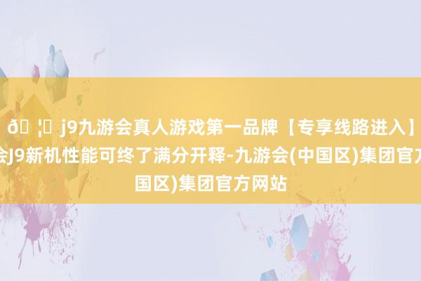 🦄j9九游会真人游戏第一品牌【专享线路进入】九游会J9新机性能可终了满分开释-九游会(中国区)集团官方网站