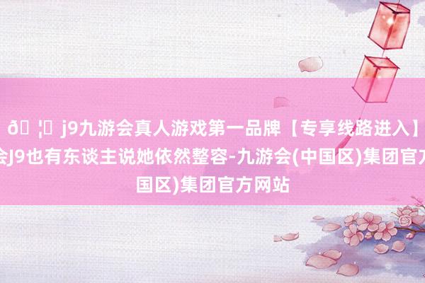 🦄j9九游会真人游戏第一品牌【专享线路进入】九游会J9也有东谈主说她依然整容-九游会(中国区)集团官方网站