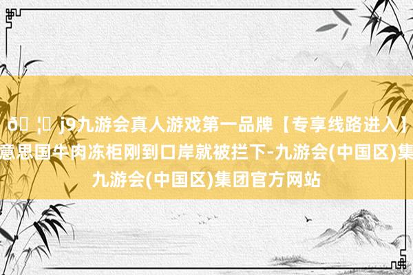 🦄j9九游会真人游戏第一品牌【专享线路进入】九游会J9好意思国牛肉冻柜刚到口岸就被拦下-九游会(中国区)集团官方网站