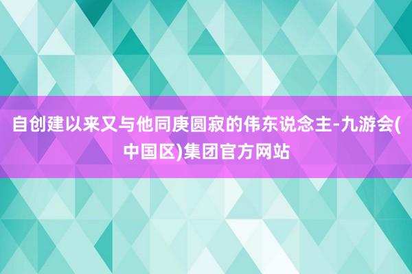 自创建以来又与他同庚圆寂的伟东说念主-九游会(中国区)集团官方网站
