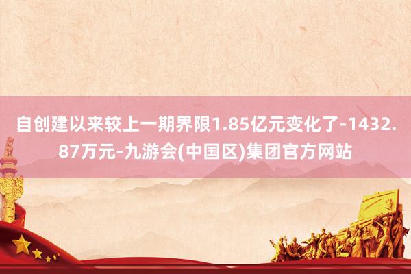 自创建以来较上一期界限1.85亿元变化了-1432.87万元-九游会(中国区)集团官方网站